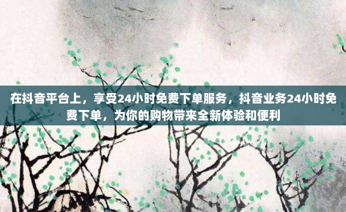 在抖音平台上，享受24小时免费下单服务，抖音业务24小时免费下单，为你的购物带来全新体验和便利