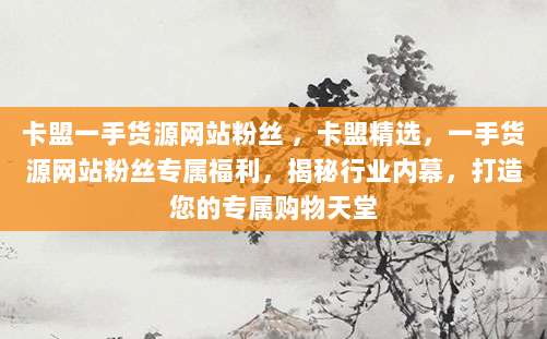 卡盟一手货源网站粉丝 ，卡盟精选，一手货源网站粉丝专属福利，揭秘行业内幕，打造您的专属购物天堂