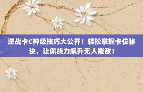 逆战卡C神级技巧大公开！轻松掌握卡位秘诀，让你战力飙升无人能敌！