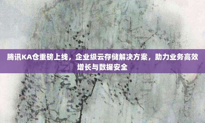 腾讯KA仓重磅上线,企业级云存储解决方案,助力业务高效增长与数据安全