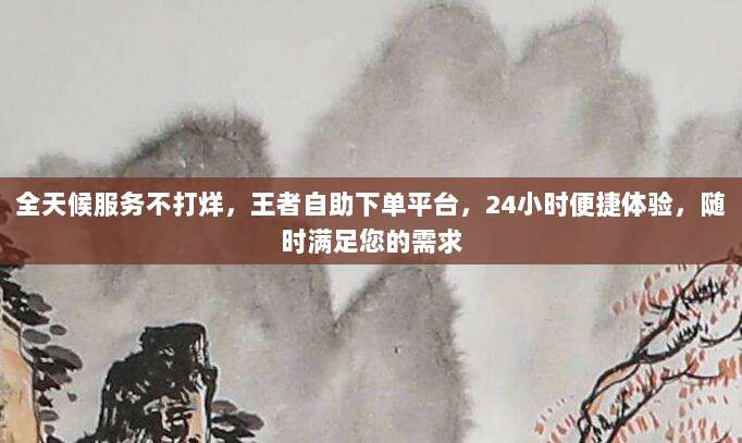全天候服务不打烊,王者自助下单平台,24小时便捷体验,随时满足您的需求