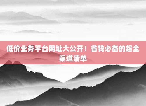 低价业务平台网址大公开！省钱必备的超全渠道清单