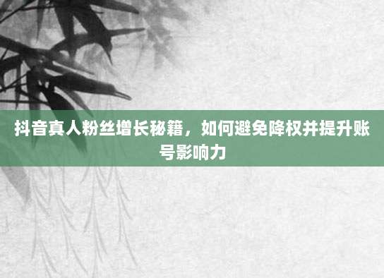 抖音真人粉丝增长秘籍,如何避免降权并提升账号影响力