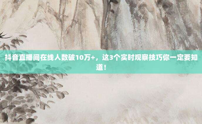 抖音直播间在线人数破10万+,这3个实时观察技巧你一定要知道!