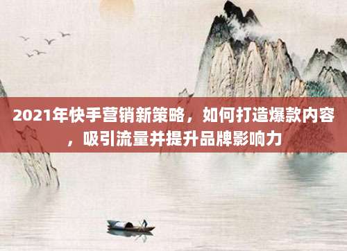 2021年快手营销新策略，如何打造爆款内容，吸引流量并提升品牌影响力
