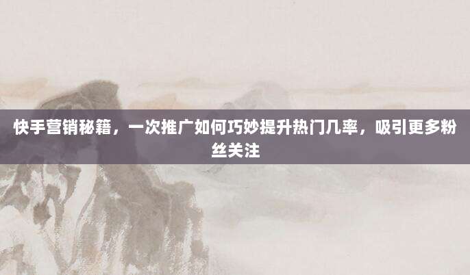 快手营销秘籍,一次推广如何巧妙提升热门几率,吸引更多粉丝关注