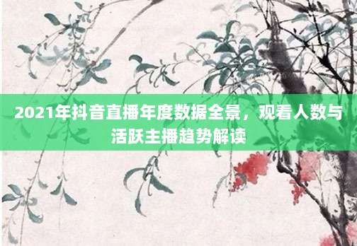2021年抖音直播年度数据全景，观看人数与活跃主播趋势解读