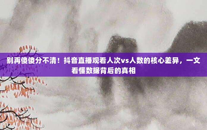 别再傻傻分不清！抖音直播观看人次vs人数的核心差异，一文看懂数据背后的真相