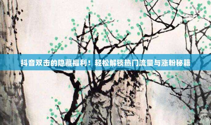 抖音双击的隐藏福利!轻松解锁热门流量与涨粉秘籍