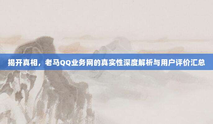 揭开真相，老马QQ业务网的真实性深度解析与用户评价汇总