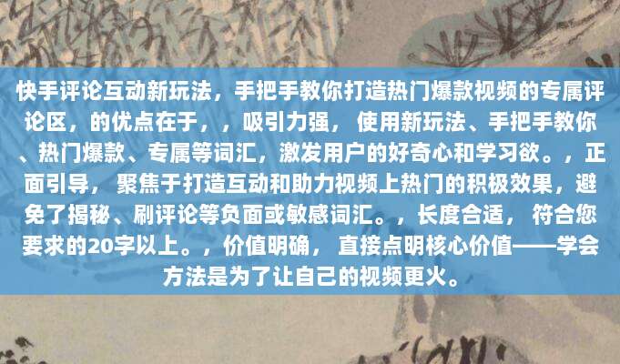 快手评论互动新玩法，手把手教你打造热门爆款视频的专属评论区，的优点在于，，吸引力强， 使用新玩法、手把手教你、热门爆款、专属等词汇，激发用户的好奇心和学习欲。，正面引导， 聚焦于打造互动和助力视频上热门的积极效果，避免了揭秘、刷评论等负面或敏感词汇。，长度合适， 符合您要求的20字以上。，价值明确， 直接点明核心价值——学会方法是为了让自己的视频更火。