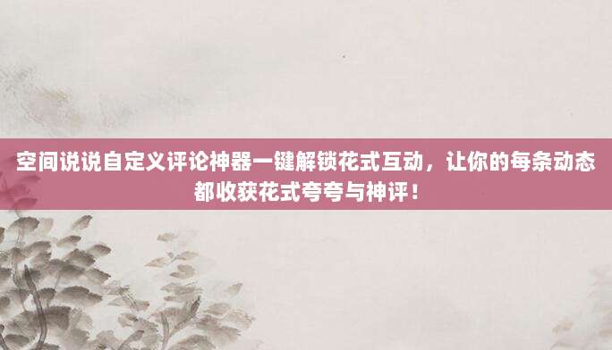 空间说说自定义评论神器一键解锁花式互动,让你的每条动态都收获花式夸夸与神评!