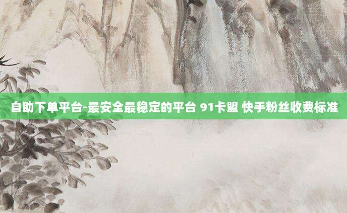自助下单平台-最安全最稳定的平台 91卡盟 快手粉丝收费标准