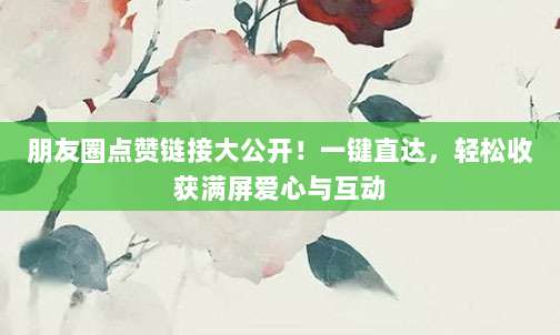 朋友圈点赞链接大公开！一键直达，轻松收获满屏爱心与互动