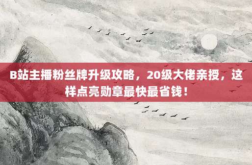 B站主播粉丝牌升级攻略,20级大佬亲授,这样点亮勋章最快最省钱!
