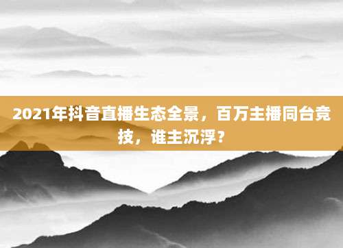2021年抖音直播生态全景，百万主播同台竞技，谁主沉浮？