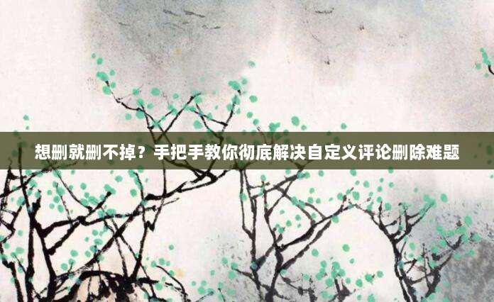 想删就删不掉？手把手教你彻底解决自定义评论删除难题