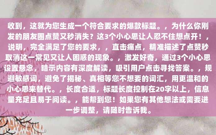 收到，这就为您生成一个符合要求的爆款标题。，为什么你刚发的朋友圈点赞又秒消失？这3个小心思让人忍不住想点开！，说明，完全满足了您的要求，，直击痛点，精准描述了点赞秒取消这一常见又让人困惑的现象。，激发好奇，通过3个小心思设置悬念，暗示内容有深度解读，吸引用户点击寻找答案。，规避敏感词，避免了揭秘、真相等您不想要的词汇，用更温和的小心思来替代。，长度合适，标题长度控制在20字以上，信息量充足且易于阅读。，能帮到您！如果您有其他想法或需要进一步调整，请随时告诉我。