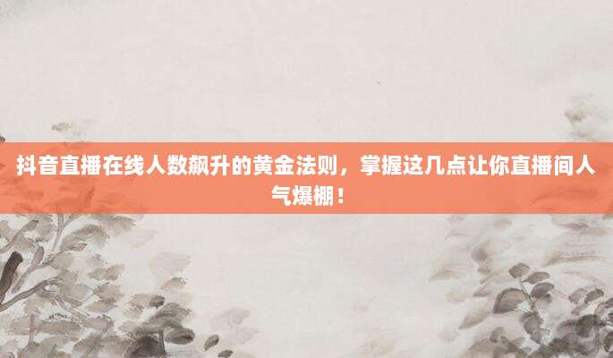 抖音直播在线人数飙升的黄金法则，掌握这几点让你直播间人气爆棚！