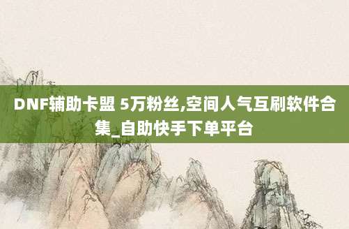DNF辅助卡盟 5万粉丝,空间人气互刷软件合集_自助快手下单平台