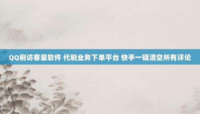 QQ刷访客量软件 代刷业务下单平台 快手一键清空所有评论