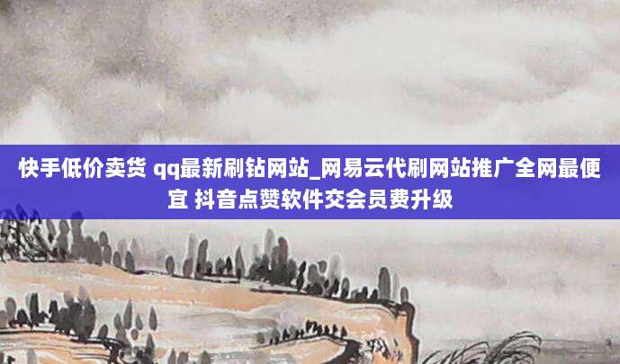 快手低价卖货 qq最新刷钻网站_网易云代刷网站推广全网最便宜 抖音点赞软件交会员费升级