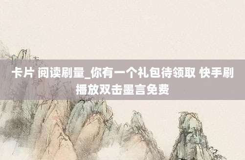 卡片 阅读刷量_你有一个礼包待领取 快手刷播放双击墨言免费