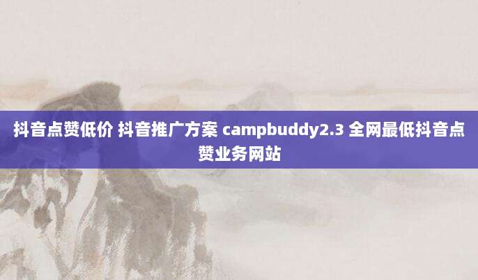 抖音点赞低价 抖音推广方案 campbuddy2.3 全网最低抖音点赞业务网站