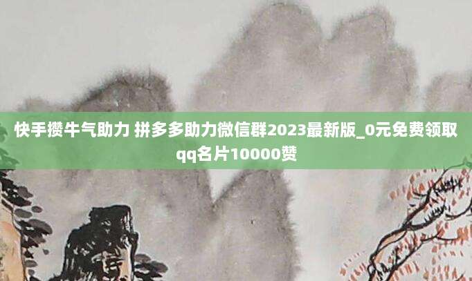 快手攒牛气助力 拼多多助力微信群2023最新版_0元免费领取qq名片10000赞